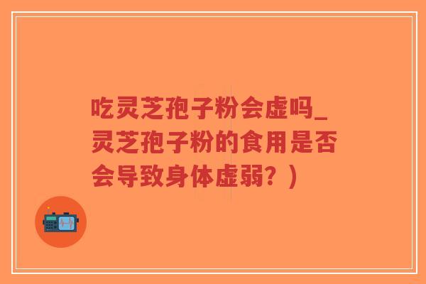 吃灵芝孢子粉会虚吗_灵芝孢子粉的食用是否会导致身体虚弱?) 吃灵芝孢子粉会虚吗_灵芝孢子粉的食用是否会导致身体虚弱?)