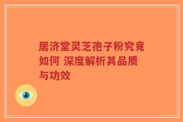 居济堂灵芝孢子粉究竟如何 深度解析其品质与功效