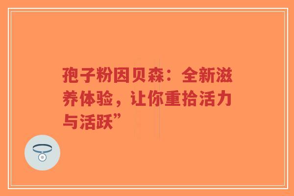 孢子粉因贝森:全新滋养体验,让你重拾活力与活跃” 孢子粉因贝森:全新滋养体验,让你重拾活力与活跃”