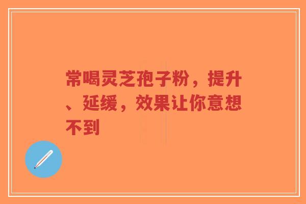 常喝灵芝孢子粉，提升、延缓，效果让你意想不到