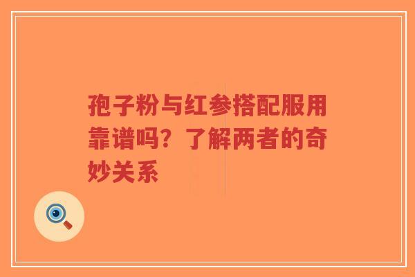孢子粉与红参搭配服用靠谱吗？了解两者的奇妙关系