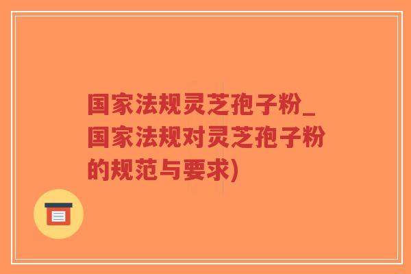 国家法规灵芝孢子粉_国家法规对灵芝孢子粉的规范与要求)