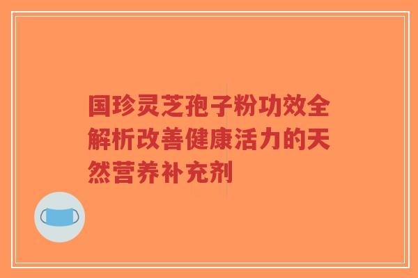 国珍灵芝孢子粉功效全解析改善健康活力的天然营养补充剂