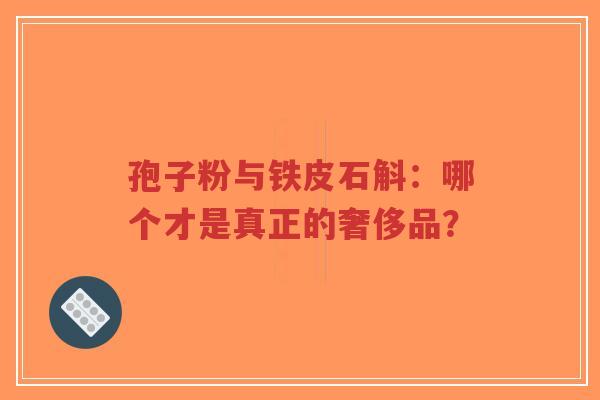 孢子粉与铁皮石斛：哪个才是真正的奢侈品？