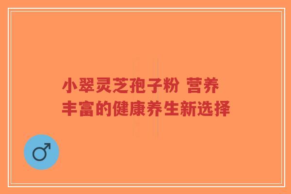 小翠灵芝孢子粉 营养丰富的健康养生新选择