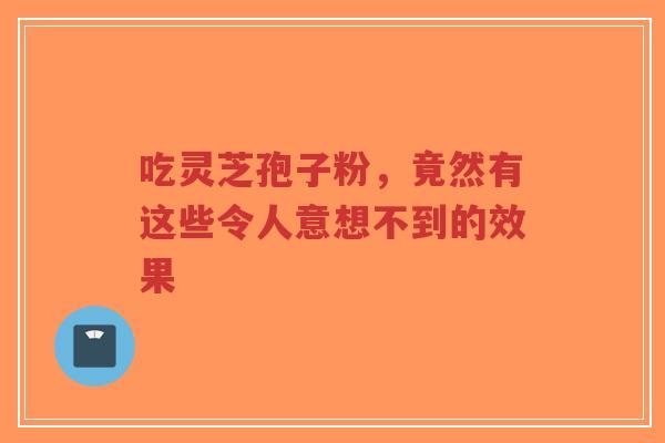 吃灵芝孢子粉，竟然有这些令人意想不到的效果