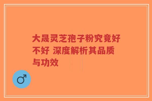 大晟灵芝孢子粉究竟好不好 深度解析其品质与功效 大晟灵芝孢子粉究竟好不好 深度解析其品质与功效