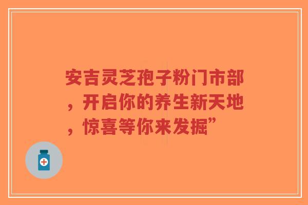安吉灵芝孢子粉门市部,开启你的养生新天地,惊喜等你来发掘” 安吉灵芝孢子粉门市部,开启你的养生新天地,惊喜等你来发掘”