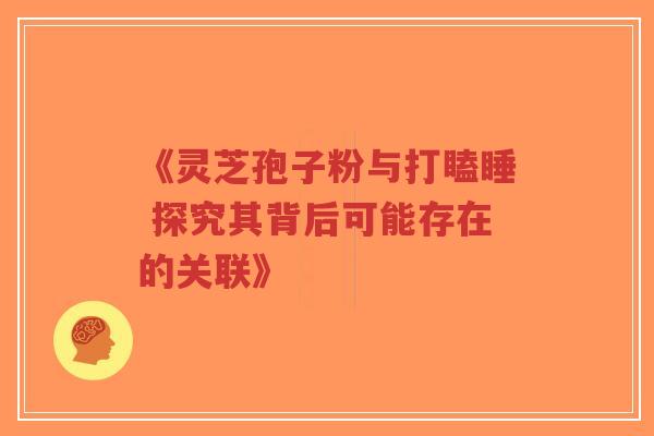 《灵芝孢子粉与打瞌睡 探究其背后可能存在的关联》 《灵芝孢子粉与打瞌睡 探究其背后可能存在的关联》