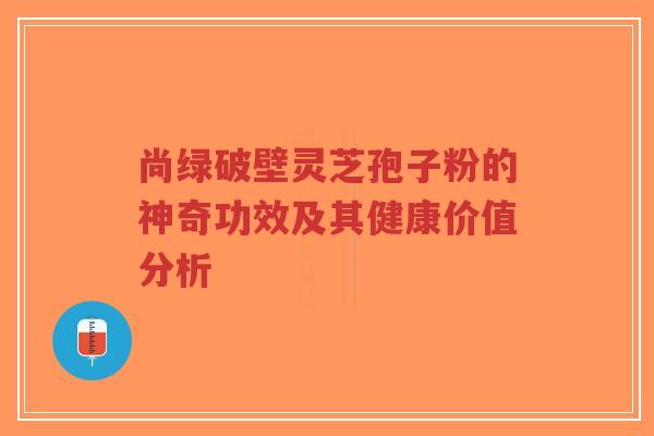 尚绿破壁灵芝孢子粉的神奇功效及其健康价值分析