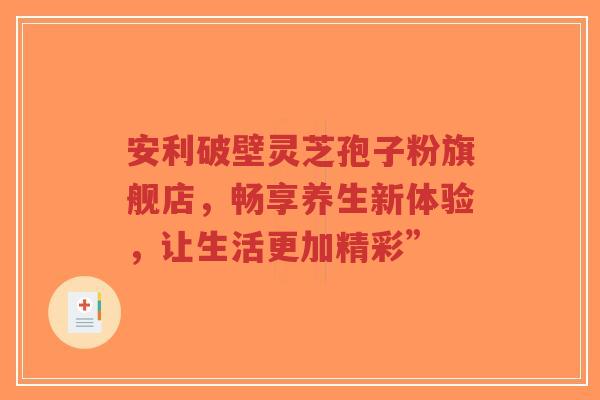 安利破壁灵芝孢子粉旗舰店，畅享养生新体验，让生活更加精彩”