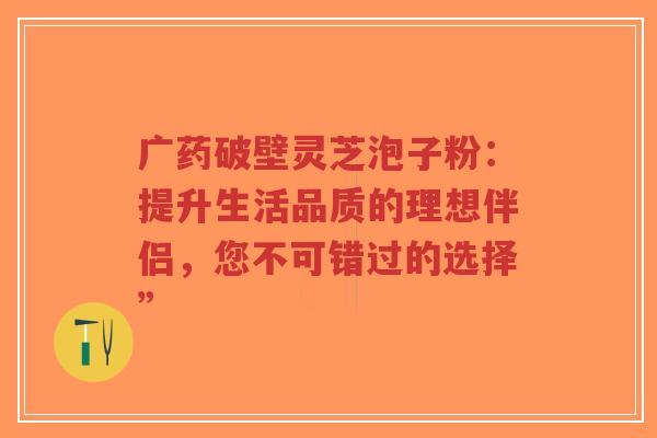 广药破壁灵芝泡子粉:提升生活品质的理想伴侣,您不可错过的选择” 广药破壁灵芝泡子粉:提升生活品质的理想伴侣,您不可错过的选择”