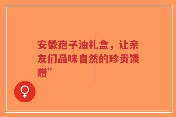 安徽孢子油礼盒，让亲友们品味自然的珍贵馈赠”