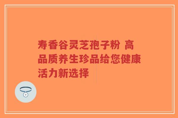 寿香谷灵芝孢子粉 高品质养生珍品给您健康活力新选择