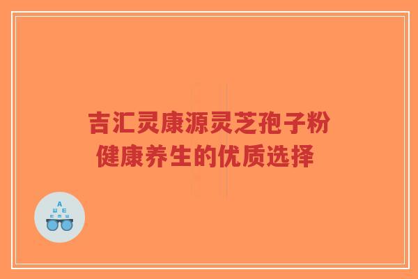 吉汇灵康源灵芝孢子粉 健康养生的优质选择 吉汇灵康源灵芝孢子粉 健康养生的优质选择