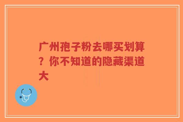 广州孢子粉去哪买划算?你不知道的隐藏渠道大 广州孢子粉去哪买划算?你不知道的隐藏渠道大