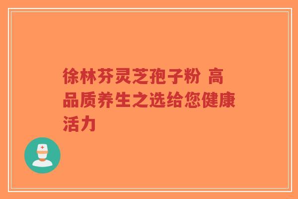 徐林芬灵芝孢子粉 高品质养生之选给您健康活力