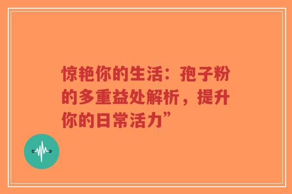惊艳你的生活：孢子粉的多重益处解析，提升你的日常活力”