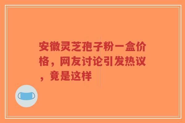 安徽灵芝孢子粉一盒价格，网友讨论引发热议，竟是这样