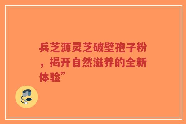 兵芝源灵芝破壁孢子粉，揭开自然滋养的全新体验”