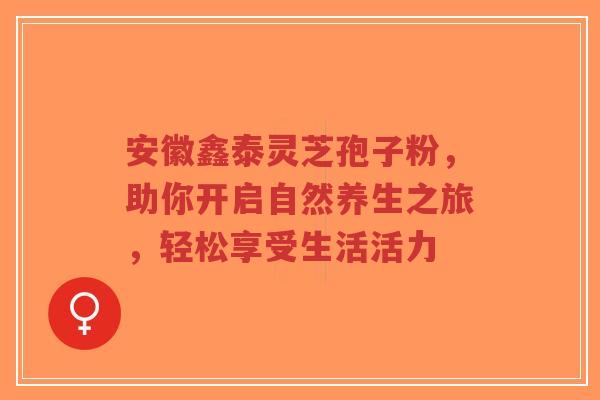 安徽鑫泰灵芝孢子粉，助你开启自然养生之旅，轻松享受生活活力