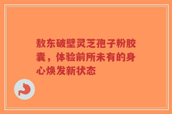 敖东破壁灵芝孢子粉胶囊,体验前所未有的身心焕发新状态 敖东破壁灵芝孢子粉胶囊,体验前所未有的身心焕发新状态