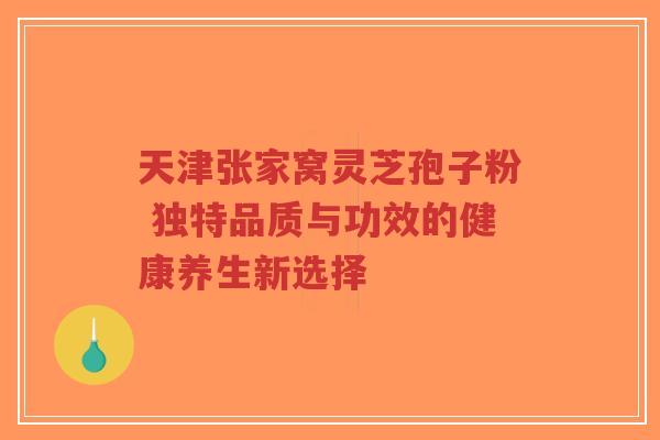 天津张家窝灵芝孢子粉 独特品质与功效的健康养生新选择