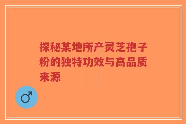 探秘某地所产灵芝孢子粉的独特功效与高品质来源
