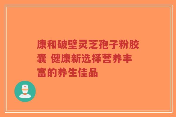 康和破壁灵芝孢子粉胶囊 健康新选择营养丰富的养生佳品 康和破壁灵芝孢子粉胶囊 健康新选择营养丰富的养生佳品