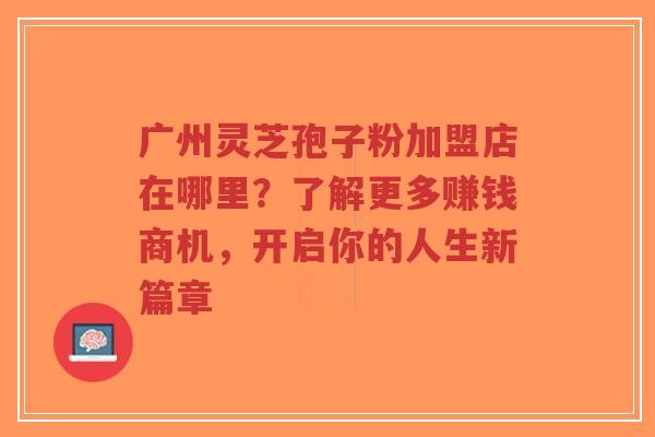 广州灵芝孢子粉加盟店在哪里？了解更多赚钱商机，开启你的人生新篇章