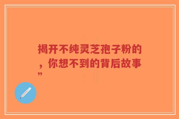 揭开不纯灵芝孢子粉的，你想不到的背后故事”