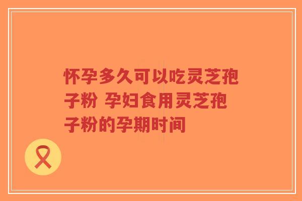 怀孕多久可以吃灵芝孢子粉 孕妇食用灵芝孢子粉的孕期时间 怀孕多久可以吃灵芝孢子粉 孕妇食用灵芝孢子粉的孕期时间