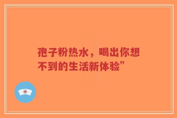 孢子粉热水，喝出你想不到的生活新体验”